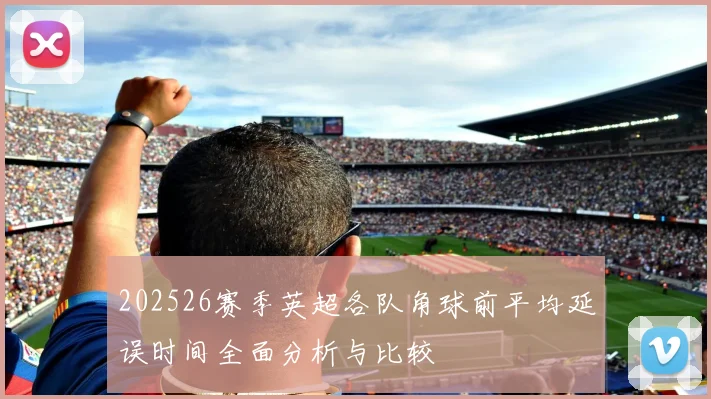 202526赛季英超各队角球前平均延误时间全面分析与比较