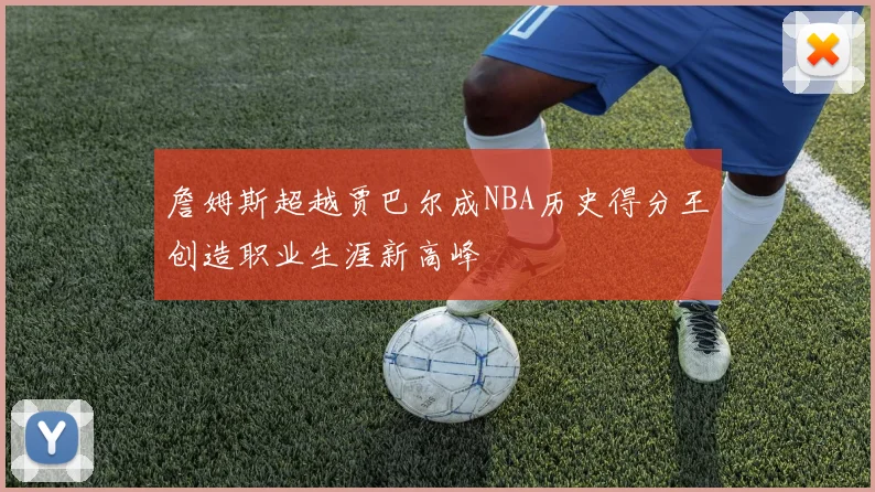 詹姆斯超越贾巴尔成NBA历史得分王创造职业生涯新高峰
