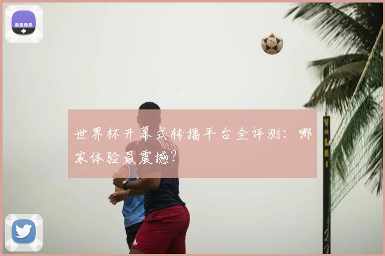 世界杯开幕式转播平台全评测：哪家体验最震撼？