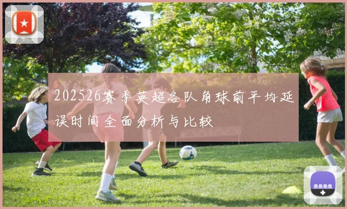 202526赛季英超各队角球前平均延误时间全面分析与比较