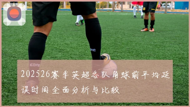 202526赛季英超各队角球前平均延误时间全面分析与比较