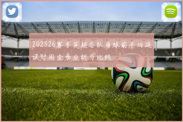 202526赛季英超各队角球前平均延误时间全面分析与比较