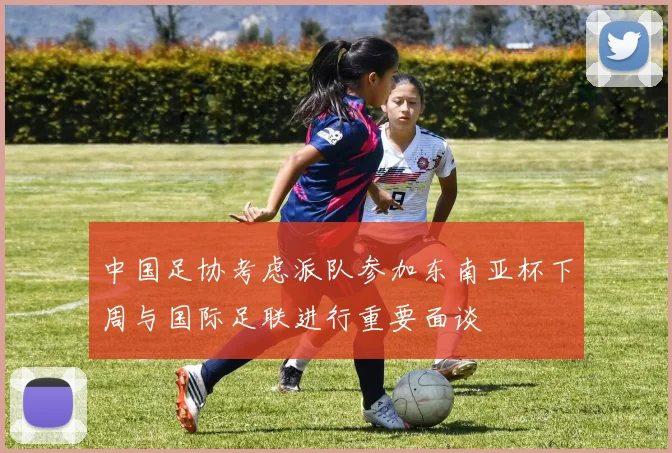 中国足协考虑派队参加东南亚杯下周与国际足联进行重要面谈