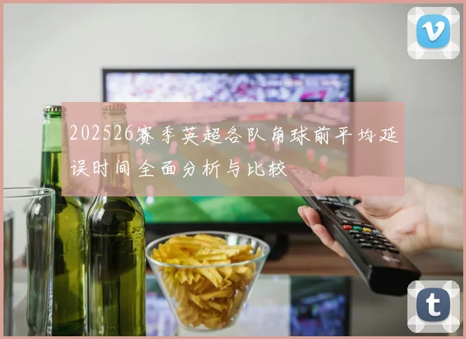 202526赛季英超各队角球前平均延误时间全面分析与比较