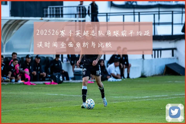 202526赛季英超各队角球前平均延误时间全面分析与比较