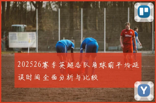 202526赛季英超各队角球前平均延误时间全面分析与比较