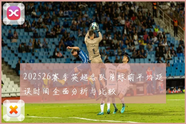 202526赛季英超各队角球前平均延误时间全面分析与比较
